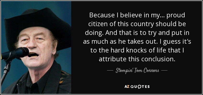 Because I believe in my ... proud citizen of this country should be doing. And that is to try and put in as much as he takes out. I guess it's to the hard knocks of life that I attribute this conclusion. - Stompin' Tom Connors