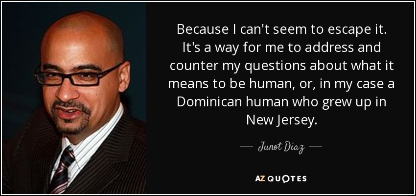 Because I can't seem to escape it. It's a way for me to address and counter my questions about what it means to be human, or, in my case a Dominican human who grew up in New Jersey. - Junot Diaz
