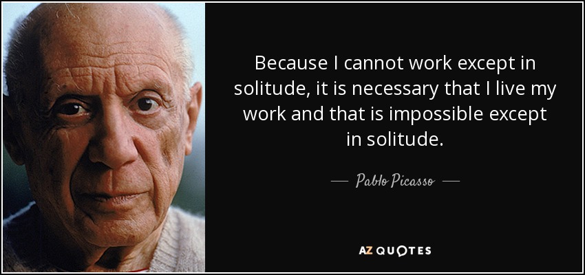 Because I cannot work except in solitude, it is necessary that I live my work and that is impossible except in solitude. - Pablo Picasso