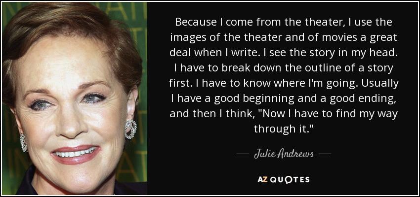 Because I come from the theater, I use the images of the theater and of movies a great deal when I write. I see the story in my head. I have to break down the outline of a story first. I have to know where I'm going. Usually I have a good beginning and a good ending, and then I think, 