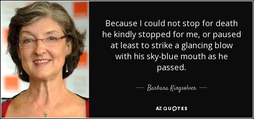 Because I could not stop for death he kindly stopped for me, or paused at least to strike a glancing blow with his sky-blue mouth as he passed. - Barbara Kingsolver