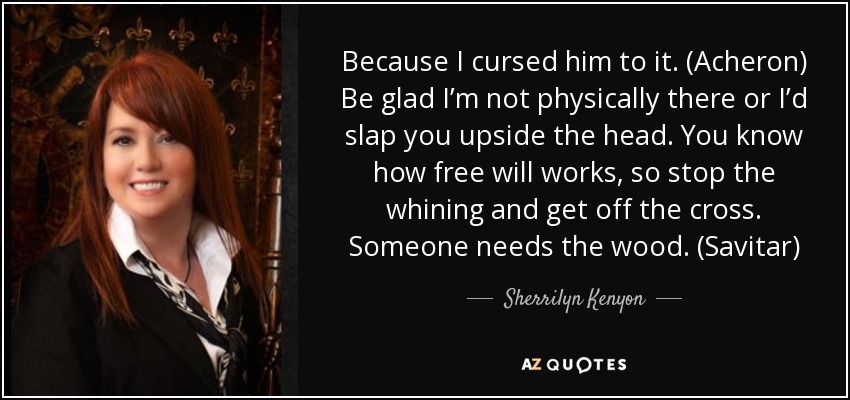 Because I cursed him to it. (Acheron) Be glad I’m not physically there or I’d slap you upside the head. You know how free will works, so stop the whining and get off the cross. Someone needs the wood. (Savitar) - Sherrilyn Kenyon