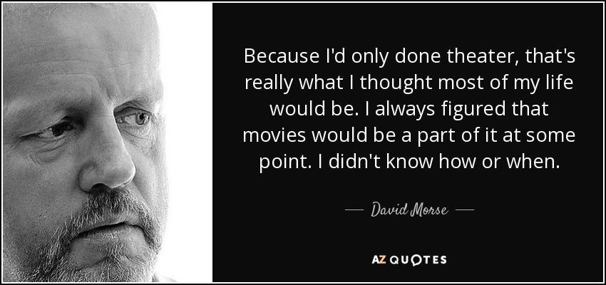 Because I'd only done theater, that's really what I thought most of my life would be. I always figured that movies would be a part of it at some point. I didn't know how or when. - David Morse