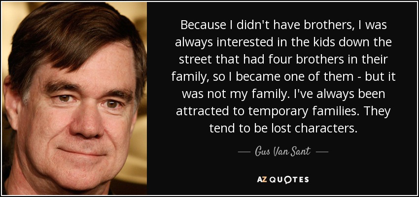 Because I didn't have brothers, I was always interested in the kids down the street that had four brothers in their family, so I became one of them - but it was not my family. I've always been attracted to temporary families. They tend to be lost characters. - Gus Van Sant
