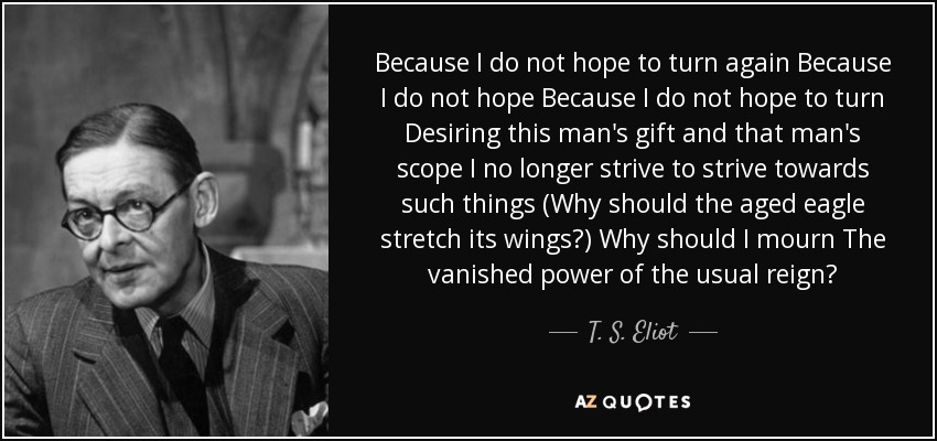 Because I do not hope to turn again Because I do not hope Because I do not hope to turn Desiring this man's gift and that man's scope I no longer strive to strive towards such things (Why should the aged eagle stretch its wings?) Why should I mourn The vanished power of the usual reign? - T. S. Eliot