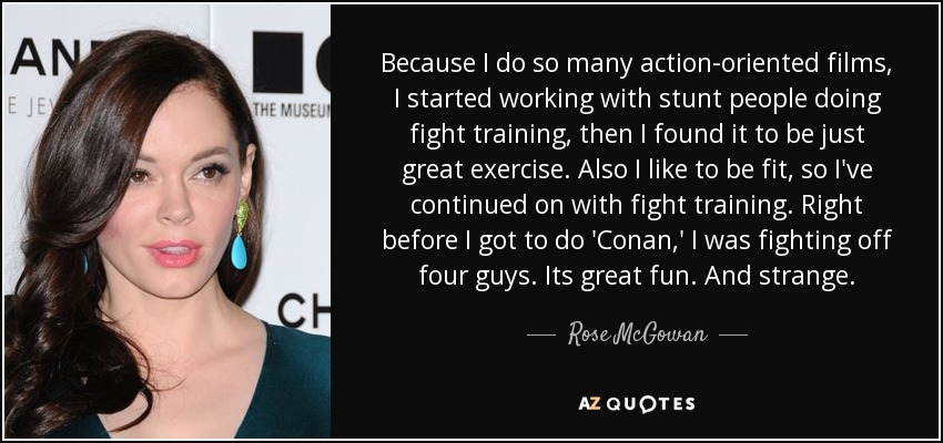 Because I do so many action-oriented films, I started working with stunt people doing fight training, then I found it to be just great exercise. Also I like to be fit, so I've continued on with fight training. Right before I got to do 'Conan,' I was fighting off four guys. Its great fun. And strange. - Rose McGowan