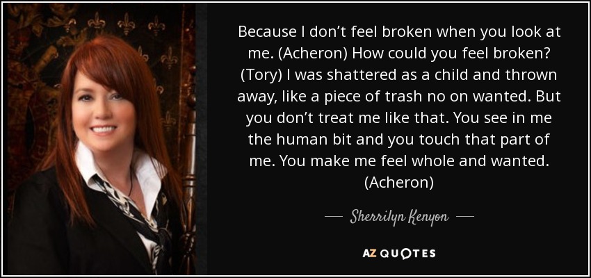 Because I don’t feel broken when you look at me. (Acheron) How could you feel broken? (Tory) I was shattered as a child and thrown away, like a piece of trash no on wanted. But you don’t treat me like that. You see in me the human bit and you touch that part of me. You make me feel whole and wanted. (Acheron) - Sherrilyn Kenyon