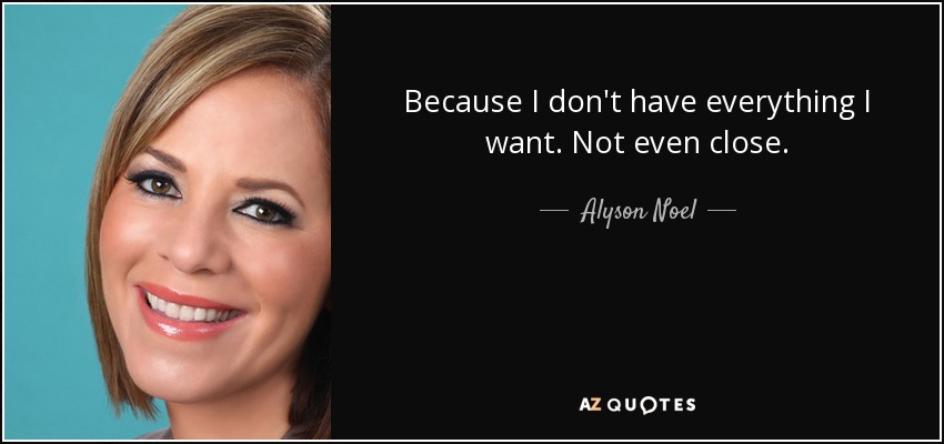Because I don't have everything I want. Not even close. - Alyson Noel