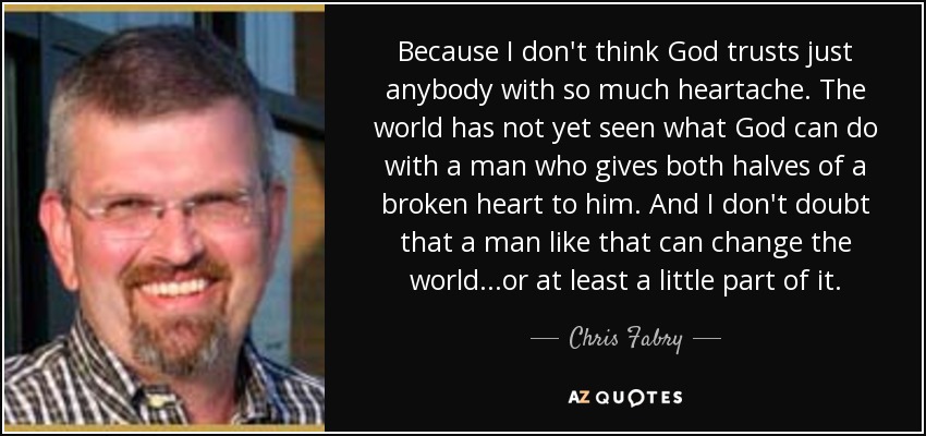 Because I don't think God trusts just anybody with so much heartache. The world has not yet seen what God can do with a man who gives both halves of a broken heart to him. And I don't doubt that a man like that can change the world...or at least a little part of it. - Chris Fabry