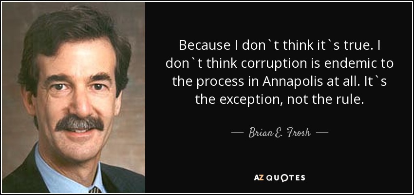 Because I don`t think it`s true. I don`t think corruption is endemic to the process in Annapolis at all. It`s the exception, not the rule. - Brian E. Frosh