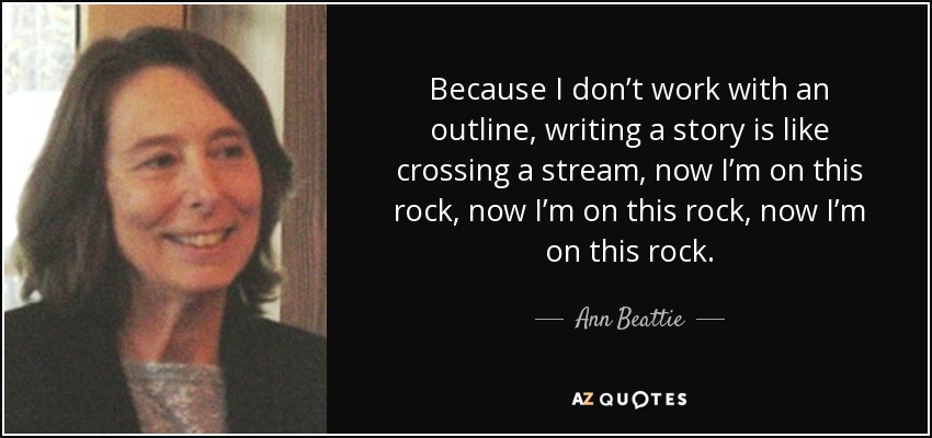 Because I don’t work with an outline, writing a story is like crossing a stream, now I’m on this rock, now I’m on this rock, now I’m on this rock. - Ann Beattie
