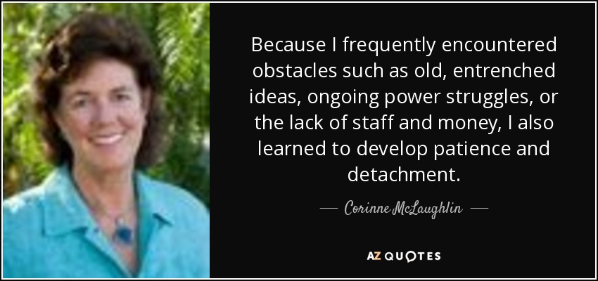 Because I frequently encountered obstacles such as old, entrenched ideas, ongoing power struggles, or the lack of staff and money, I also learned to develop patience and detachment. - Corinne McLaughlin