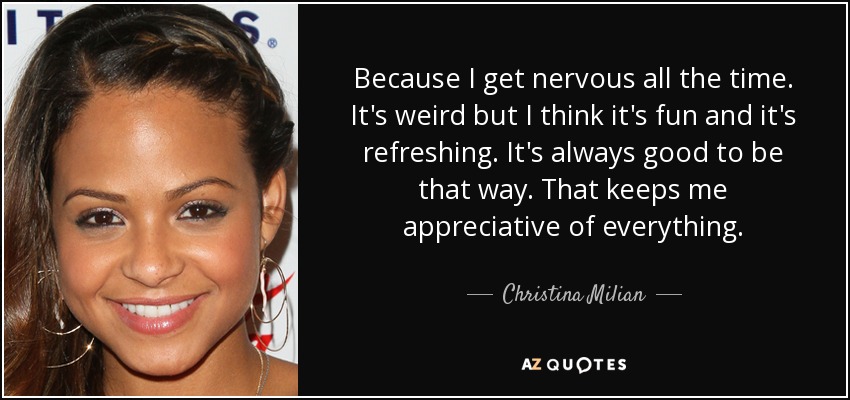Because I get nervous all the time. It's weird but I think it's fun and it's refreshing. It's always good to be that way. That keeps me appreciative of everything. - Christina Milian