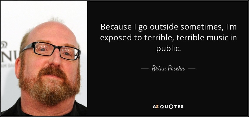 Because I go outside sometimes, I'm exposed to terrible, terrible music in public. - Brian Posehn