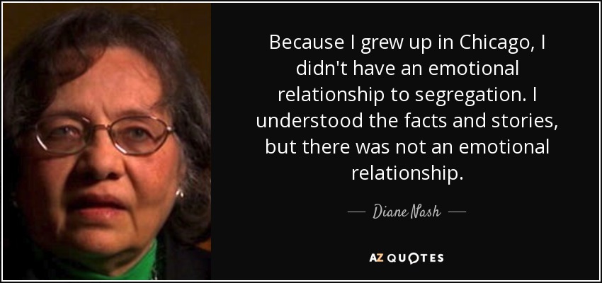 Because I grew up in Chicago, I didn't have an emotional relationship to segregation. I understood the facts and stories, but there was not an emotional relationship. - Diane Nash