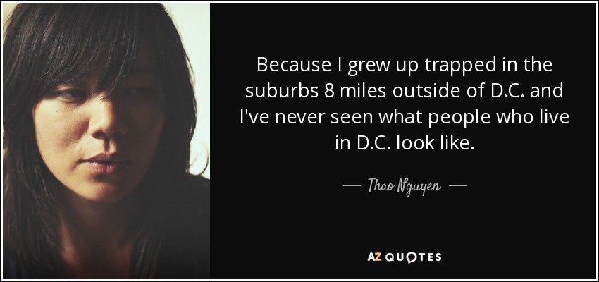 Because I grew up trapped in the suburbs 8 miles outside of D.C. and I've never seen what people who live in D.C. look like. - Thao Nguyen