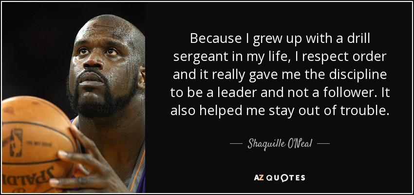 Because I grew up with a drill sergeant in my life, I respect order and it really gave me the discipline to be a leader and not a follower. It also helped me stay out of trouble. - Shaquille O'Neal
