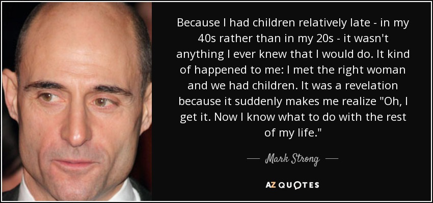 Because I had children relatively late - in my 40s rather than in my 20s - it wasn't anything I ever knew that I would do. It kind of happened to me: I met the right woman and we had children. It was a revelation because it suddenly makes me realize 