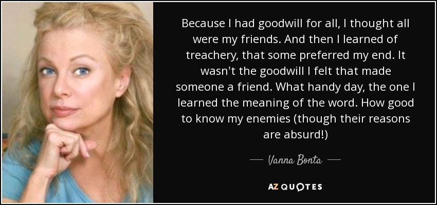 Because I had goodwill for all, I thought all were my friends. And then I learned of treachery, that some preferred my end. It wasn't the goodwill I felt that made someone a friend. What handy day, the one I learned the meaning of the word. How good to know my enemies (though their reasons are absurd!) - Vanna Bonta