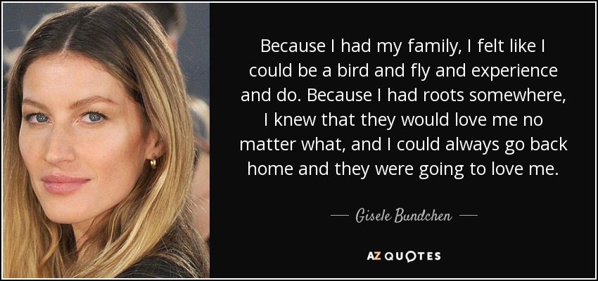 Because I had my family, I felt like I could be a bird and fly and experience and do. Because I had roots somewhere, I knew that they would love me no matter what, and I could always go back home and they were going to love me. - Gisele Bundchen