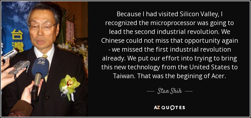 Because I had visited Silicon Valley, I recognized the microprocessor was going to lead the second industrial revolution. We Chinese could not miss that opportunity again - we missed the first industrial revolution already. We put our effort into trying to bring this new technology from the United States to Taiwan. That was the begining of Acer. - Stan Shih Because I had visited Silicon Valley, I recognized the microprocessor was going to lead the second industrial revolution. We Chinese could not miss that opportunity again - we missed the first industrial revolution already. We put our effort into trying to bring this new technology from the United States to Taiwan. That was the begining of Acer. - Stan Shih
