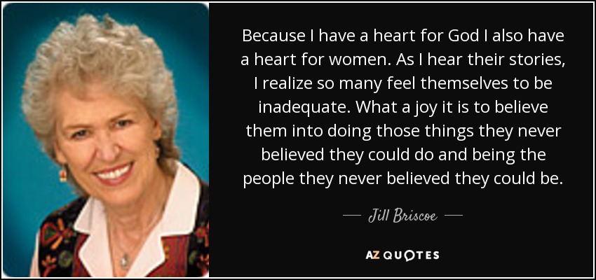 Because I have a heart for God I also have a heart for women. As I hear their stories, I realize so many feel themselves to be inadequate. What a joy it is to believe them into doing those things they never believed they could do and being the people they never believed they could be. - Jill Briscoe