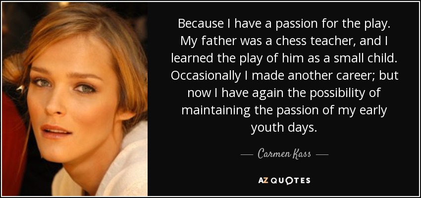 Because I have a passion for the play. My father was a chess teacher, and I learned the play of him as a small child. Occasionally I made another career; but now I have again the possibility of maintaining the passion of my early youth days. - Carmen Kass