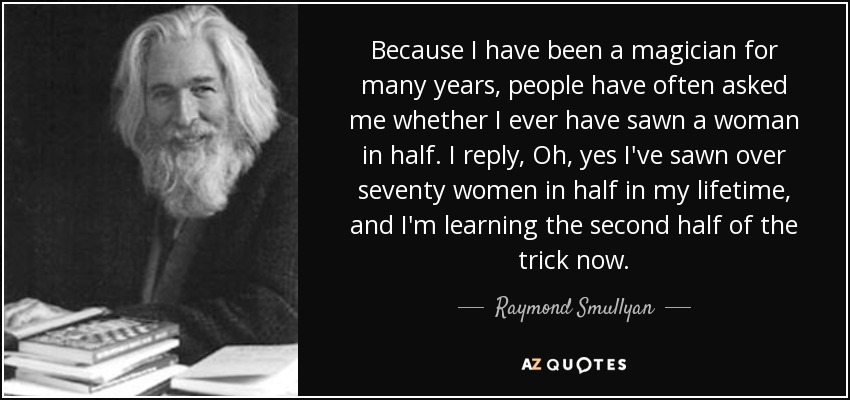 Because I have been a magician for many years, people have often asked me whether I ever have sawn a woman in half. I reply, Oh, yes I've sawn over seventy women in half in my lifetime, and I'm learning the second half of the trick now. - Raymond Smullyan