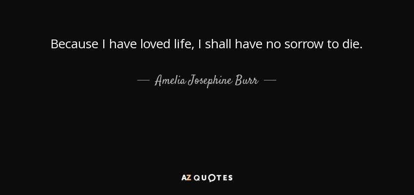 Because I have loved life, I shall have no sorrow to die. - Amelia Josephine Burr