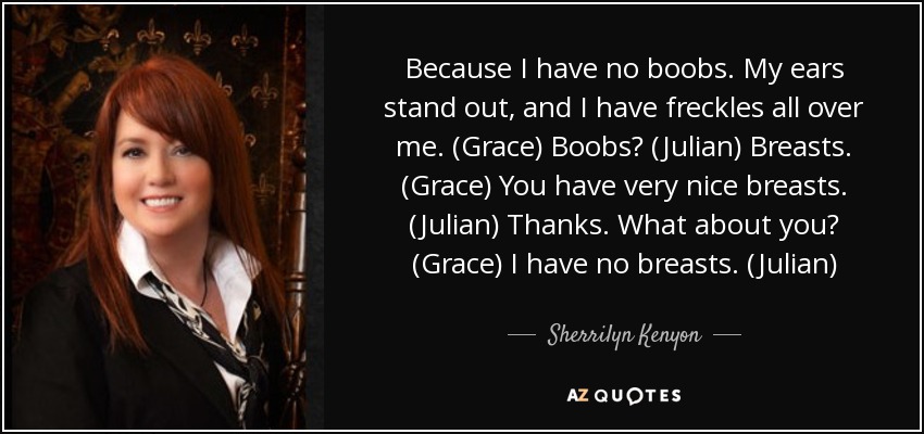 Because I have no boobs. My ears stand out, and I have freckles all over me. (Grace) Boobs? (Julian) Breasts. (Grace) You have very nice breasts. (Julian) Thanks. What about you? (Grace) I have no breasts. (Julian) - Sherrilyn Kenyon