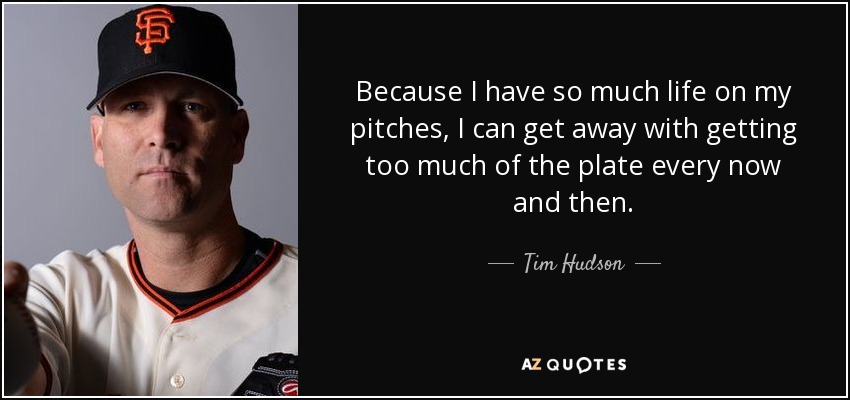 Because I have so much life on my pitches, I can get away with getting too much of the plate every now and then. - Tim Hudson