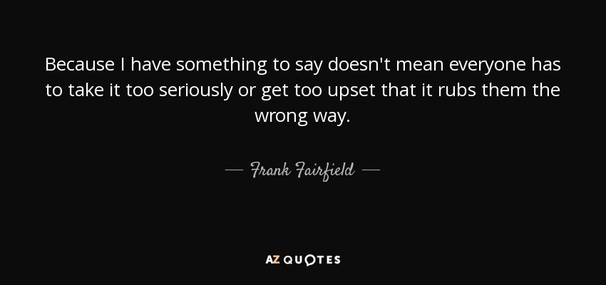 Because I have something to say doesn't mean everyone has to take it too seriously or get too upset that it rubs them the wrong way. - Frank Fairfield