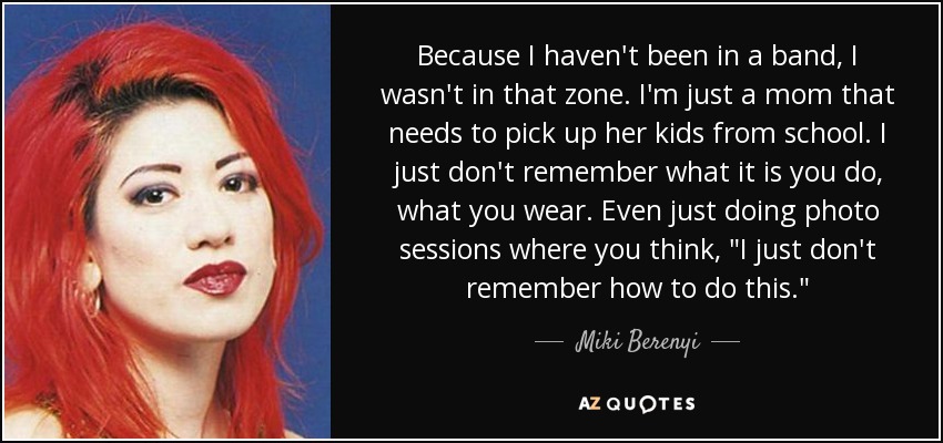 Because I haven't been in a band, I wasn't in that zone. I'm just a mom that needs to pick up her kids from school. I just don't remember what it is you do, what you wear. Even just doing photo sessions where you think, 