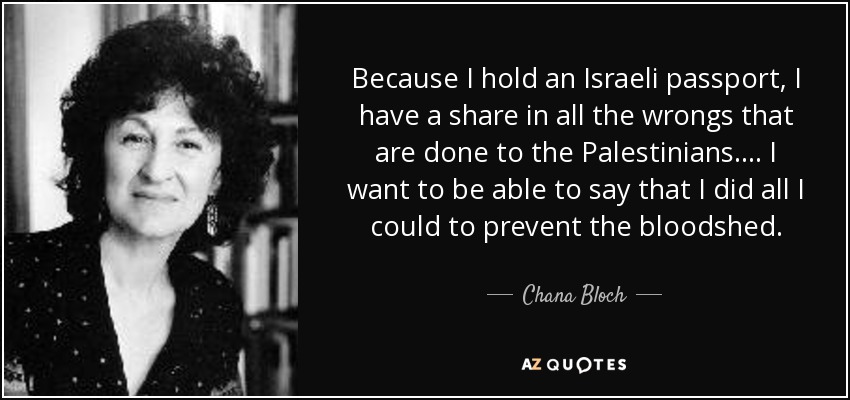 Because I hold an Israeli passport, I have a share in all the wrongs that are done to the Palestinians. . . . I want to be able to say that I did all I could to prevent the bloodshed. - Chana Bloch
