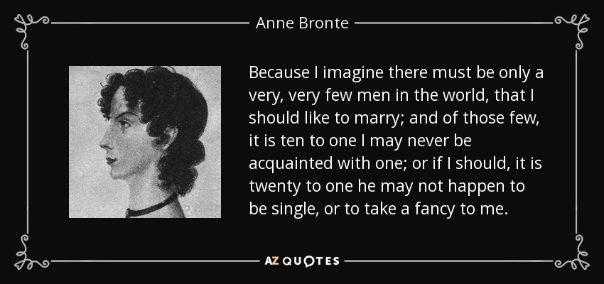 Because I imagine there must be only a very, very few men in the world, that I should like to marry; and of those few, it is ten to one I may never be acquainted with one; or if I should, it is twenty to one he may not happen to be single, or to take a fancy to me. - Anne Bronte