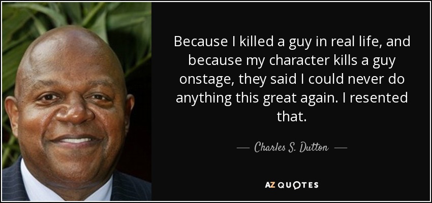Because I killed a guy in real life, and because my character kills a guy onstage, they said I could never do anything this great again. I resented that. - Charles S. Dutton