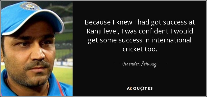 Because I knew I had got success at Ranji level, I was confident I would get some success in international cricket too. - Virender Sehwag