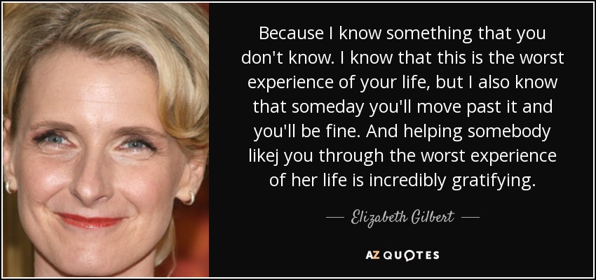 Because I know something that you don't know. I know that this is the worst experience of your life, but I also know that someday you'll move past it and you'll be fine. And helping somebody likej you through the worst experience of her life is incredibly gratifying. - Elizabeth Gilbert