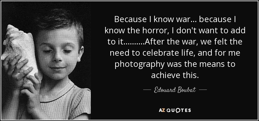 Because I know war... because I know the horror, I don't want to add to it. .........After the war, we felt the need to celebrate life, and for me photography was the means to achieve this. - Edouard Boubat