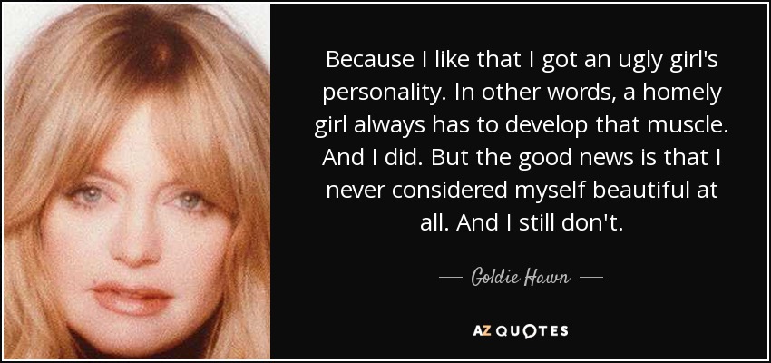 Because I like that I got an ugly girl's personality. In other words, a homely girl always has to develop that muscle. And I did. But the good news is that I never considered myself beautiful at all. And I still don't. - Goldie Hawn