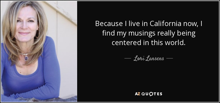 Because I live in California now, I find my musings really being centered in this world. - Lori Lansens