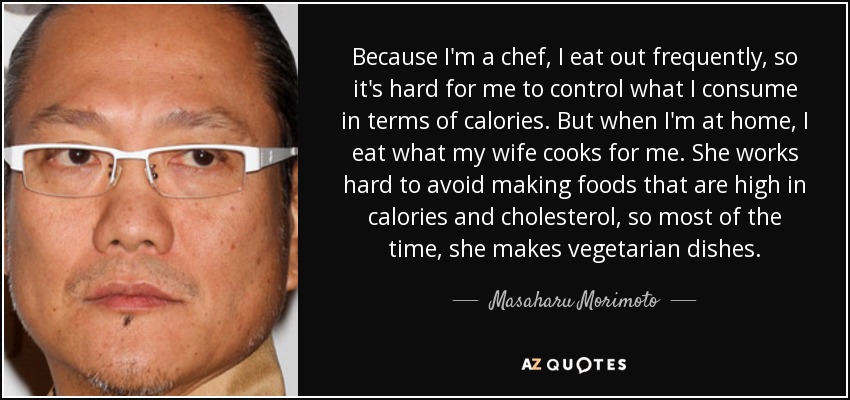 Because I'm a chef, I eat out frequently, so it's hard for me to control what I consume in terms of calories. But when I'm at home, I eat what my wife cooks for me. She works hard to avoid making foods that are high in calories and cholesterol, so most of the time, she makes vegetarian dishes. - Masaharu Morimoto