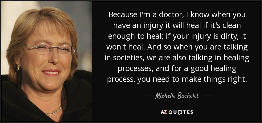Because I'm a doctor, I know when you have an injury it will heal if it's clean enough to heal; if your injury is dirty, it won't heal. And so when you are talking in societies, we are also talking in healing processes, and for a good healing process, you need to make things right. - Michelle Bachelet