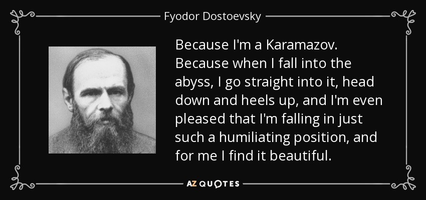 Because I'm a Karamazov. Because when I fall into the abyss, I go straight into it, head down and heels up, and I'm even pleased that I'm falling in just such a humiliating position, and for me I find it beautiful. - Fyodor Dostoevsky