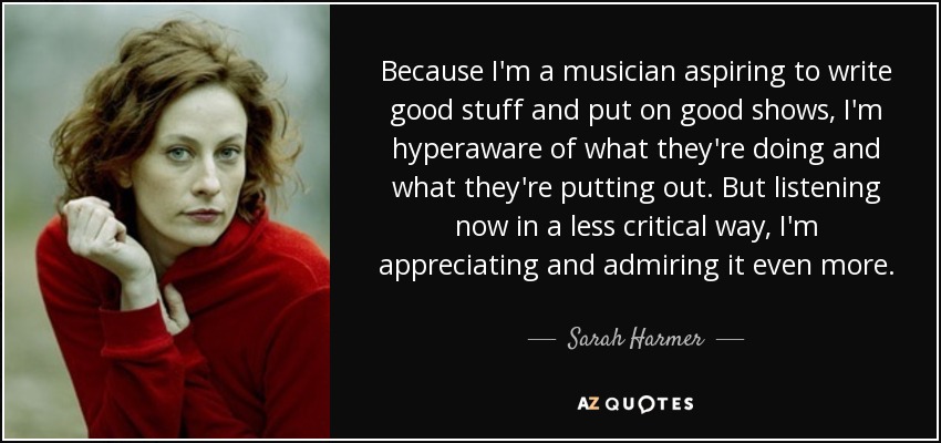 Because I'm a musician aspiring to write good stuff and put on good shows, I'm hyperaware of what they're doing and what they're putting out. But listening now in a less critical way, I'm appreciating and admiring it even more. - Sarah Harmer