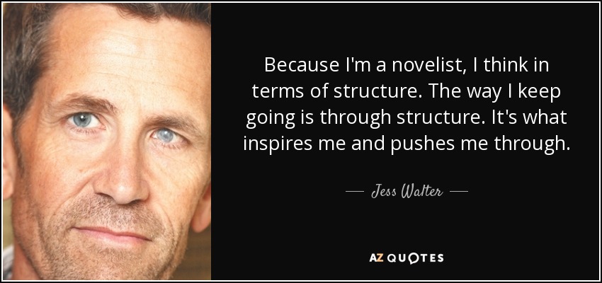 Because I'm a novelist, I think in terms of structure. The way I keep going is through structure. It's what inspires me and pushes me through. - Jess Walter