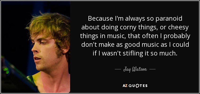 Because I'm always so paranoid about doing corny things, or cheesy things in music, that often I probably don't make as good music as I could if I wasn't stifling it so much. - Jay Watson