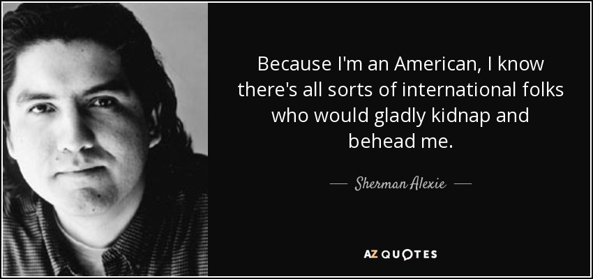 Because I'm an American, I know there's all sorts of international folks who would gladly kidnap and behead me. - Sherman Alexie