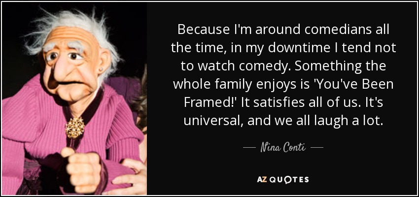 Because I'm around comedians all the time, in my downtime I tend not to watch comedy. Something the whole family enjoys is 'You've Been Framed!' It satisfies all of us. It's universal, and we all laugh a lot. - Nina Conti