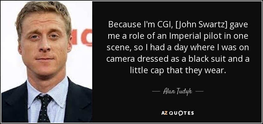 Because I'm CGI, [John Swartz] gave me a role of an Imperial pilot in one scene, so I had a day where I was on camera dressed as a black suit and a little cap that they wear. - Alan Tudyk